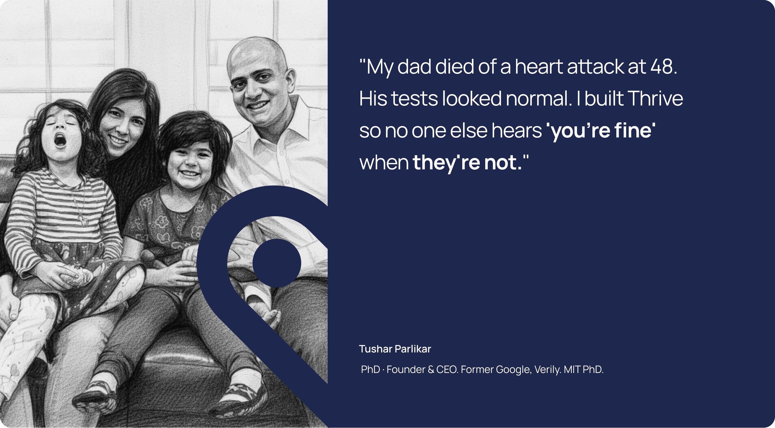 Tushar Parlikar, PhD, Founder and CEO — "My dad died of a heart attack at 48. His tests looked normal. I built Thrive so no one else hears 'you're fine' when they're not."